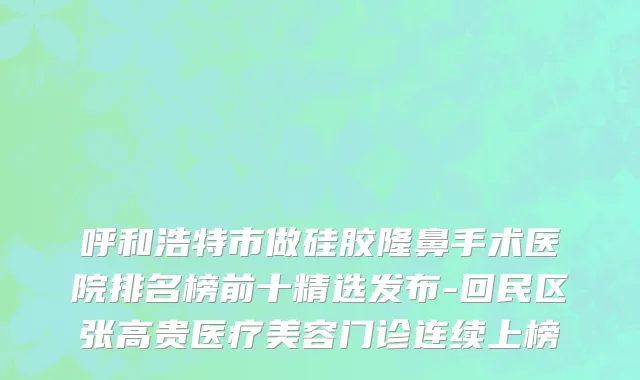 呼和浩特市做硅胶隆鼻手术医院排名榜前十精选发布-回民区张高贵医疗美容门诊连续上榜