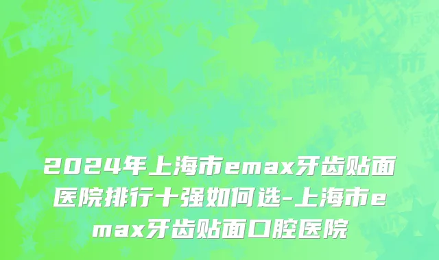 2024年上海市emax牙齿贴面医院排行十强如何选-上海市emax牙齿贴面口腔医院