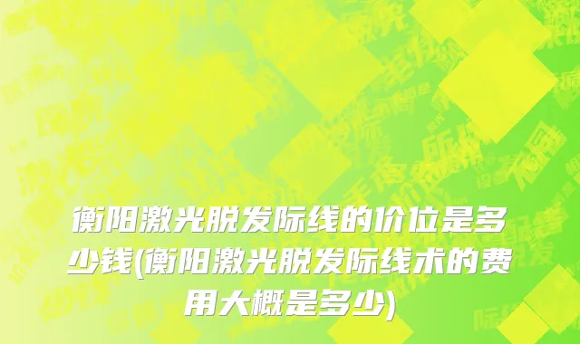 衡阳激光脱发际线的价位是多少钱(衡阳激光脱发际线术的费用大概是多少)