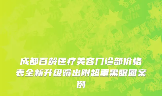 成都百龄医疗美容门诊部价格表全新升级曝出附超重黑眼圈案例