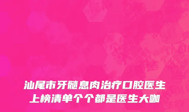 汕尾市牙髓息肉治疗口腔医生上榜清单个个都是医生大咖