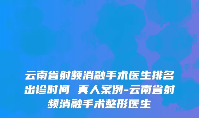 云南省射频消融手术医生排名出诊时间 真人案例-云南省射频消融手术整形医生