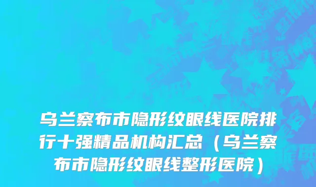 乌兰察布市隐形纹眼线医院排行十强精品机构汇总（乌兰察布市隐形纹眼线整形医院）