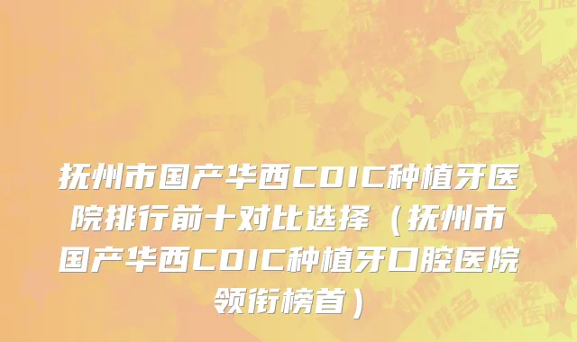抚州市国产华西CDIC种植牙医院排行前十对比选择（抚州市国产华西CDIC种植牙口腔医院领衔榜首）