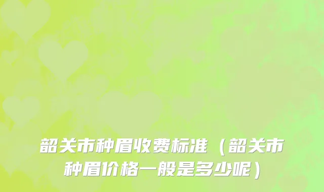 韶关市种眉收费标准（韶关市种眉价格一般是多少呢）