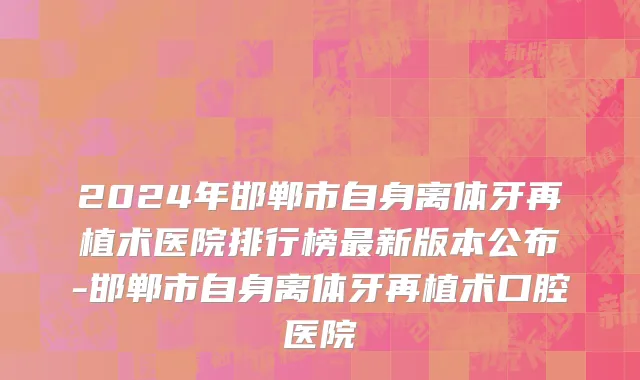 2024年邯郸市自身离体牙再植术医院排行榜最新版本公布-邯郸市自身离体牙再植术口腔医院