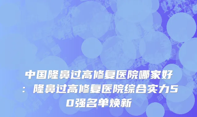 中国隆鼻过高修复医院哪家好：隆鼻过高修复医院综合实力50强名单焕新