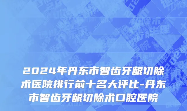 2024年丹东市智齿牙龈切除术医院排行前十名大评比-丹东市智齿牙龈切除术口腔医院