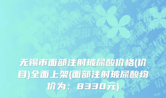 无锡市面部注射玻尿酸价格(价目)全面上架(面部注射玻尿酸均价为：8330元)