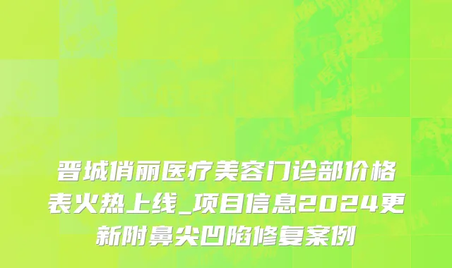 晋城俏丽医疗美容门诊部价格表火热上线_项目信息2024更新附鼻尖凹陷修复案例