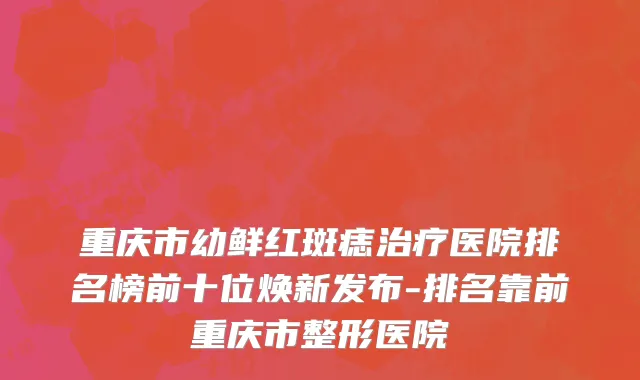 重庆市幼鲜红斑痣治疗医院排名榜前十位焕新发布-排名靠前重庆市整形医院