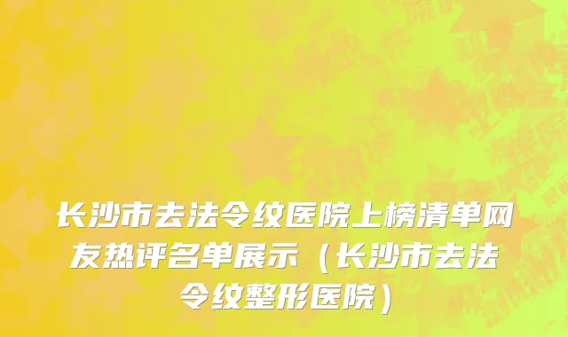 长沙市去法令纹医院上榜清单网友热评名单展示（长沙市去法令纹整形医院）