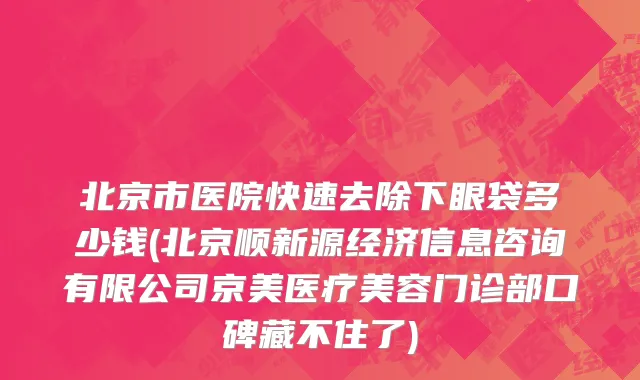 北京市医院快速去除下眼袋多少钱(北京顺新源经济信息咨询有限公司京美医疗美容门诊部口碑藏不住了)