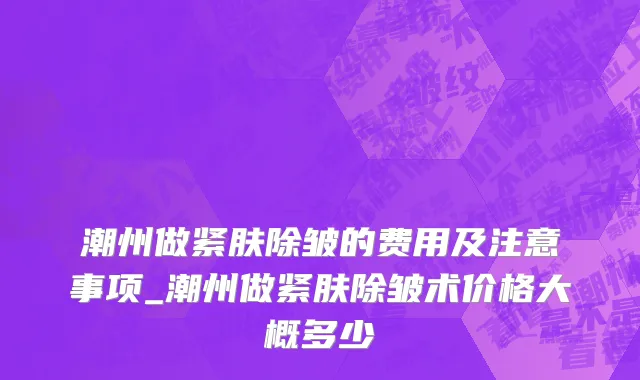 潮州做紧肤除皱的费用及注意事项_潮州做紧肤除皱术价格大概多少