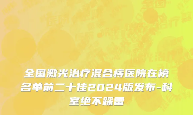 全国激光治疗混合痔医院在榜名单前二十佳2024版发布-科室绝不踩雷