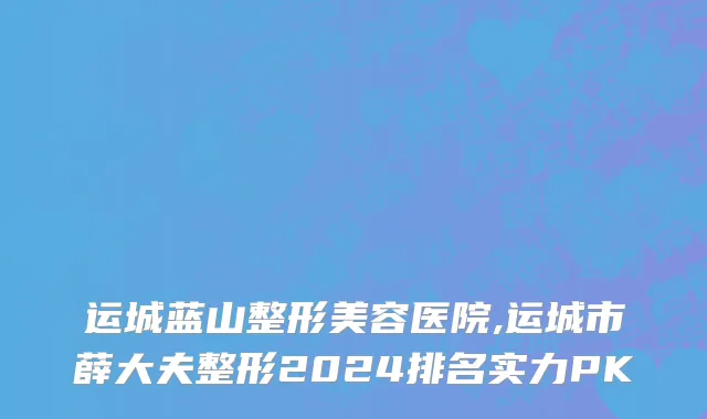 运城蓝山整形美容医院,运城市薛大夫整形2024排名实力PK