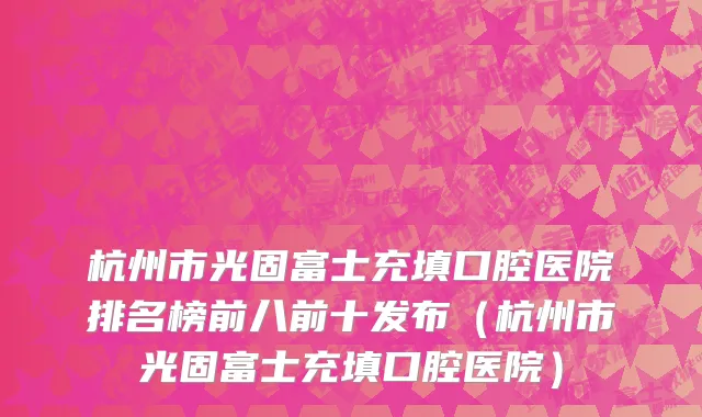 杭州市光固富士充填口腔医院排名榜前八前十发布（杭州市光固富士充填口腔医院）