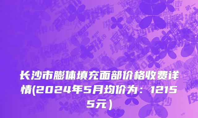 长沙市膨体填充面部价格收费详情(2024年5月均价为：12155元）