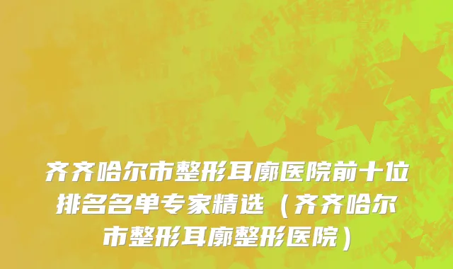 齐齐哈尔市整形耳廓医院前十位排名名单专家精选（齐齐哈尔市整形耳廓整形医院）