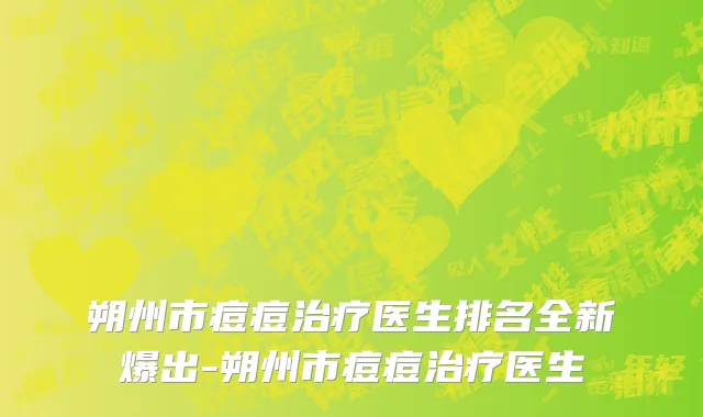 朔州市痘痘治疗医生排名全新爆出-朔州市痘痘治疗医生