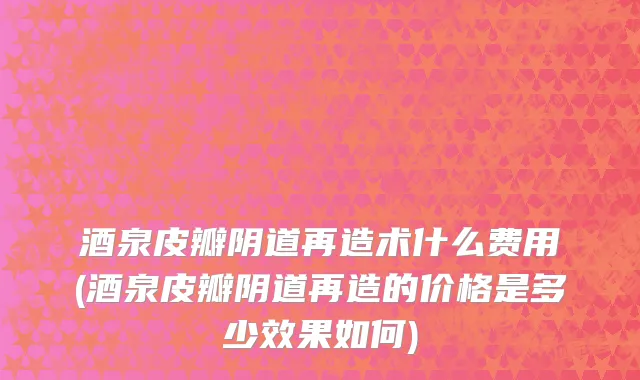酒泉皮瓣阴道再造术什么费用(酒泉皮瓣阴道再造的价格是多少效果如何)