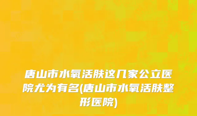 唐山市水氧活肤这几家公立医院尤为有名(唐山市水氧活肤整形医院)