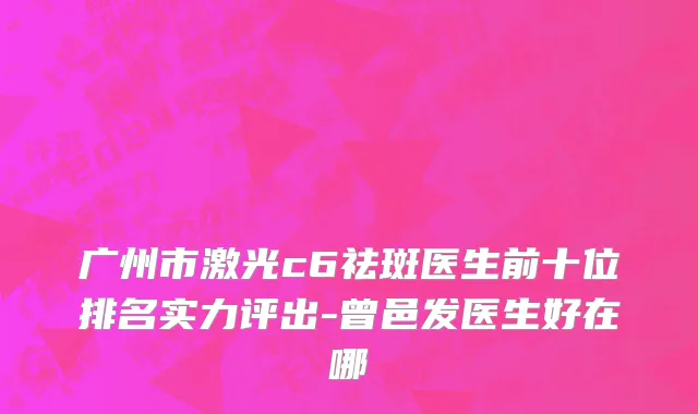 广州市激光c6祛斑医生前十位排名实力评出-曾邑发医生好在哪