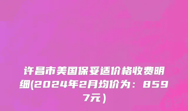 许昌市美国保妥适价格收费明细(2024年2月均价为：8597元）