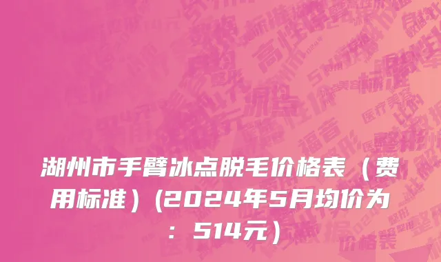 湖州市手臂冰点脱毛价格表（费用标准）(2024年5月均价为：514元）