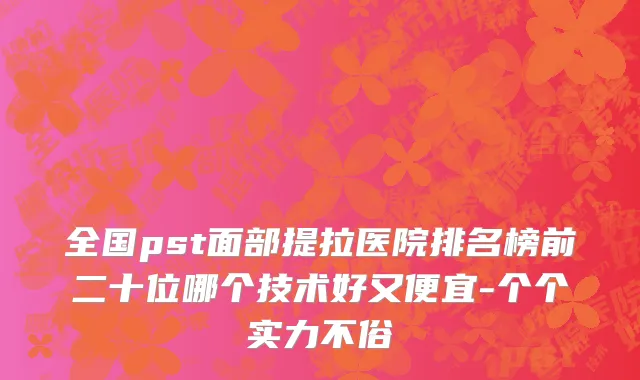 全国pst面部提拉医院排名榜前二十位哪个技术好又便宜-个个实力不俗