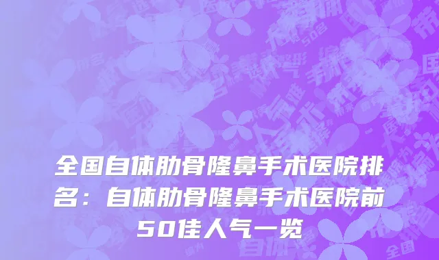 全国自体肋骨隆鼻手术医院排名：自体肋骨隆鼻手术医院前50佳人气一览