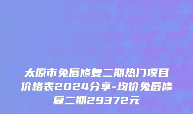 太原市兔唇修复二期热门项目价格表2024分享-均价兔唇修复二期29372元