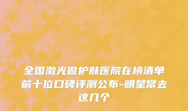 全国激光做护肤医院在榜清单前十位口碑评测公布-明星常去这几个