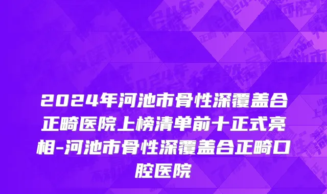 2024年河池市骨性深覆盖合正畸医院上榜清单前十正式亮相-河池市骨性深覆盖合正畸口腔医院