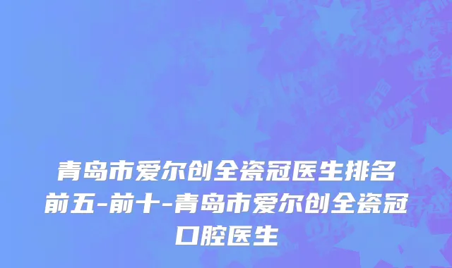 青岛市爱尔创全瓷冠医生排名前五-前十-青岛市爱尔创全瓷冠口腔医生