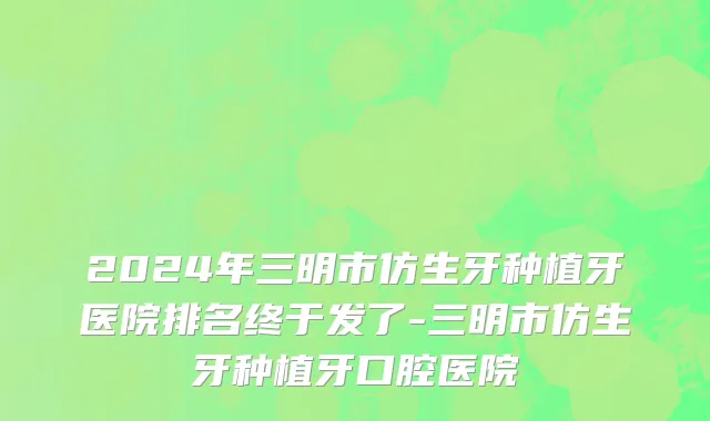 2024年三明市仿生牙种植牙医院排名终于发了-三明市仿生牙种植牙口腔医院