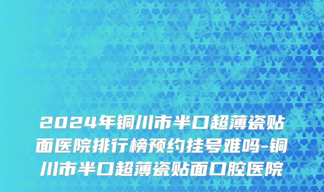 2024年铜川市半口超薄瓷贴面医院排行榜预约挂号难吗-铜川市半口超薄瓷贴面口腔医院