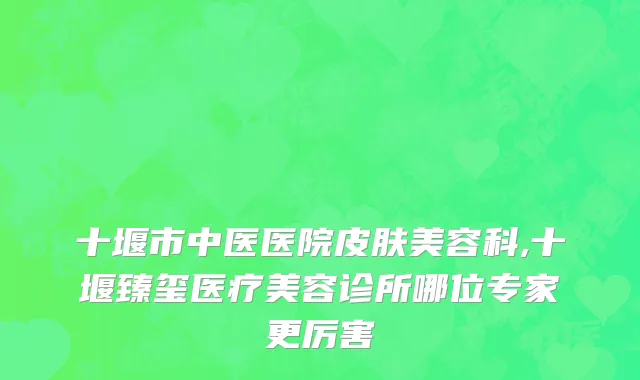 十堰市中医医院皮肤美容科,十堰臻玺医疗美容诊所哪位专家更厉害