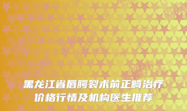 黑龙江省唇腭裂术前正畸治疗价格行情及机构医生推荐