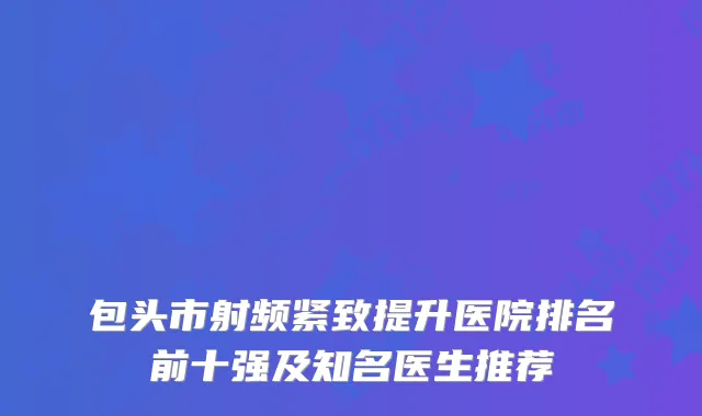 包头市射频紧致提升医院排名前十强及知名医生推荐