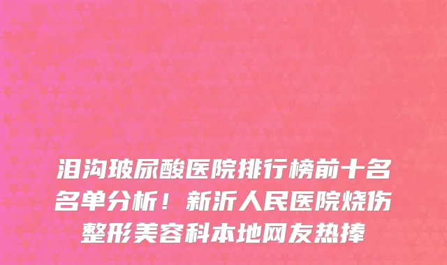 泪沟玻尿酸医院排行榜前十名名单分析!新沂人民医院烧伤整形美容科本地网友热捧