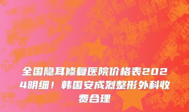 全国隐耳修复医院价格表2024明细!韩国安成烈整形外科收费合理
