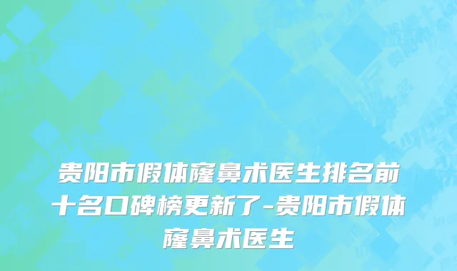 贵阳市假体窿鼻术医生排名前十名口碑榜更新了-贵阳市假体窿鼻术医生