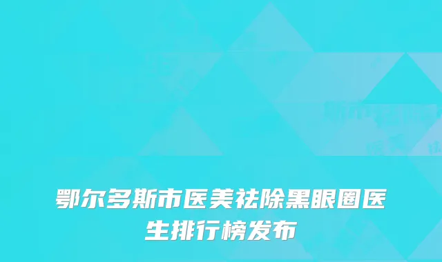 鄂尔多斯市医美祛除黑眼圈医生排行榜发布