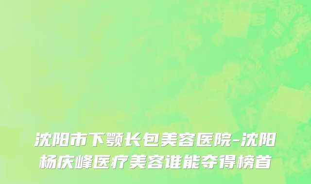 沈阳市下颚长包美容医院-沈阳杨庆峰医疗美容谁能夺得榜首