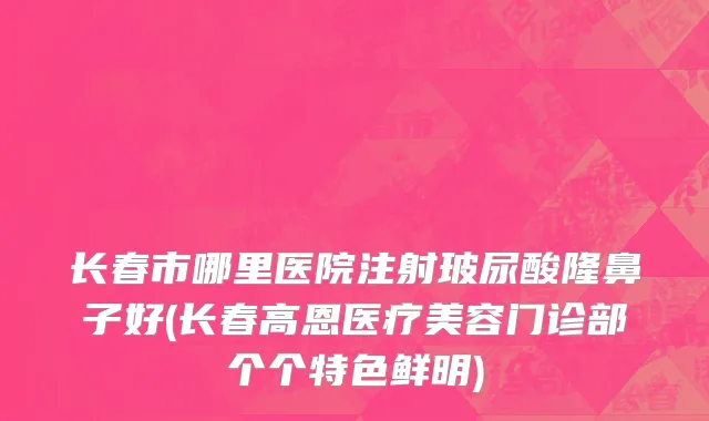 长春市哪里医院注射玻尿酸隆鼻子好(长春高恩医疗美容门诊部个个特色鲜明)