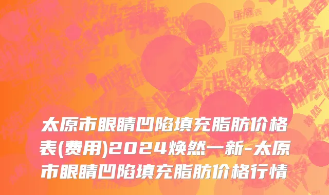 太原市眼睛凹陷填充脂肪价格表(费用)2024焕然一新-太原市眼睛凹陷填充脂肪价格行情