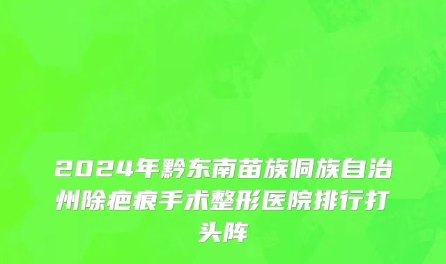 2024年黔东南苗族侗族自治州除疤痕手术整形医院排行打头阵