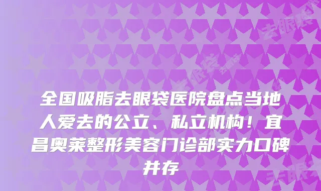 全国吸脂去眼袋医院盘点当地人爱去的公立、私立机构!宜昌奥莱整形美容门诊部实力口碑并存