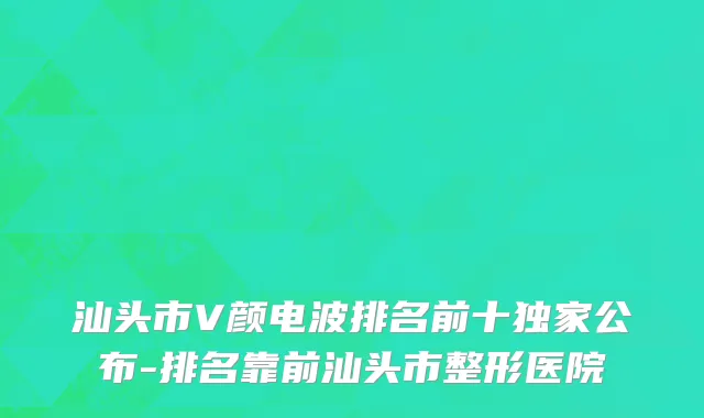 汕头市V颜电波排名前十独家公布-排名靠前汕头市整形医院